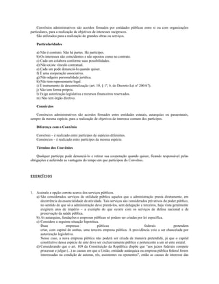 Convênios administrativos são acordos firmados por entidades públicas entre si ou com organizações
particulares, para a realização de objetivos de interesses recíprocos.
São utilizados para a realização de grandes obras ou serviços.
Particularidades
a) Não é contrato. Não há partes. Há partícipes.
b) Os interesses são coincidentes e não opostos como no contrato.
c) Cada um colabora conforme suas possibilidades.
d) Não existe vínculo contratual.
e) Cada um pode denunciá-lo quando quiser.
f) É uma cooperação associativa.
g) Não adquire personalidade jurídica.
h) Não tem representante legal.
i) É instrumento de descentralização (art. 10, § 1º, b, do Decreto-Lei nº 200/67).
j) Não tem forma própria.
l) Exige autorização legislativa e recursos financeiros reservados.
m) Não tem órgão diretivo.
Consórcios
Consórcios administrativos são acordos firmados entre entidades estatais, autarquias ou paraestatais,
sempre da mesma espécie, para a realização de objetivos de interesse comum dos partícipes.
Diferença com o Convênio
Convênio – é realizado entre partícipes de espécies diferentes.
Consórcios – é realizado entre partícipes da mesma espécie.
Término dos Convênios
Qualquer partícipe pode denunciá-lo e retirar sua cooperação quando quiser, ficando responsável pelas
obrigações e auferindo as vantagens do tempo em que participou do Convênio.
EXERCÍCIOS
1. Assinale a opção correta acerca dos serviços públicos.
a) São considerados serviços de utilidade pública aqueles que a administração presta diretamente, em
decorrência da essencialidade da atividade. Tais serviços são considerados privativos do poder público,
no sentido de que só a administração deve prestá-los, sem delegação a terceiros, haja vista geralmente
exigirem atos de império – a exemplo do que ocorre com os serviços de defesa nacional e de
preservação da saúde pública.
b) As autarquias, fundações e empresas públicas só podem ser criadas por lei específica.
c) Considere a seguinte situação hipotética.
Duas empresas públicas federais pretendem
criar, com capital de ambas, uma terceira empresa pública. A providência veio a ser chancelada por
autorização legislativa.
Nesse caso, a nova empresa pública não poderá ser criada da maneira pretendida, já que o capital
constitutivo dessa espécie de ente deve ser exclusivamente público e pertencente a um só ente estatal.
d) Considerando que o art. 109 da Constituição da República dispõe que “aos juízes federais compete
processar e julgar (...) as causas em que a União, entidade autárquica ou empresa pública federal forem
interessadas na condição de autoras, rés, assistentes ou oponentes”, então as causas de interesse das
 