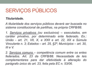 SERVIÇOS PÚBLICOS
Titularidade.
A titularidade dos serviços públicos deverá ser buscada no
sistema constitucional de partilhas, na própria CRFB/88.
1. Serviços privativos (ou exclusivos) – executados, em
caráter privativo, por determinado ente federado. Ex.:
União - art. 21, VII, X, e XXII e art. 22, XX e Súmula
Vinculante n. 3; Estados – art. 25, §2º; Municípios – art. 30,
III e V.
2. Serviços comuns – competência comum entre os entes
federados. Art. 23 da CRFB/88. Necessidade de leis
complementares para dar efetividade à alteração do
parágrafo único do art. 23, feita pela EC n. 53/06.
 