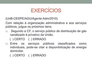EXERCÍCIOS
(UnB-CESPE/AGU/Agente Adm/2010)
Com relação à organização administrativa e aos serviços
públicos, julgue os próximos itens.
a) Segundo a CF, o serviço público de distribuição de gás
canalizado é privativo da União.
( ) CERTO ( ) ERRADO
b) Entre os serviços públicos classificados como
individuais, pode-se citar a disponibilização de energia
domiciliar.
( ) CERTO ( ) ERRADO
 