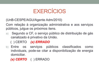 EXERCÍCIOS
(UnB-CESPE/AGU/Agente Adm/2010)
Com relação à organização administrativa e aos serviços
públicos, julgue os próximos itens.
a) Segundo a CF, o serviço público de distribuição de gás
canalizado é privativo da União.
( ) CERTO (x) ERRADO
b) Entre os serviços públicos classificados como
individuais, pode-se citar a disponibilização de energia
domiciliar.
(x) CERTO ( ) ERRADO
 