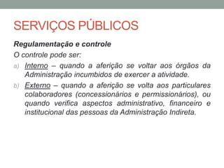 SERVIÇOS PÚBLICOS
Regulamentação e controle
O controle pode ser:
a) Interno – quando a aferição se voltar aos órgãos da
Administração incumbidos de exercer a atividade.
b) Externo – quando a aferição se volta aos particulares
colaboradores (concessionários e permissionários), ou
quando verifica aspectos administrativo, financeiro e
institucional das pessoas da Administração Indireta.
 