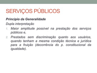 SERVIÇOS PÚBLICOS
Principio da Generalidade
Dupla interpretação
1. Maior amplitude possível na prestação dos serviços
públicos e,
2. Prestados sem discriminação quanto aos usuários,
quando tenham a mesma condição técnica e jurídica
para a fruição (decorrência do p. constitucional da
igualdade).
 