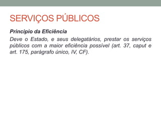 SERVIÇOS PÚBLICOS
Principio da Eficiência
Deve o Estado, e seus delegatários, prestar os serviços
públicos com a maior eficiência possível (art. 37, caput e
art. 175, parágrafo único, IV, CF).
 