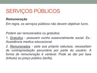SERVIÇOS PÚBLICOS
Remuneração
Em regra, os serviços públicos não devem objetivar lucro.
Podem ser remunerados ou gratuitos:
1. Gratuitos - possuem cunho essencialmente social. Ex.:
Assistência medica educacional.
2. Remunerados - pela sua própria natureza, necessitam
de contraprestação pecuniária por parte do usuário. A
forma de remuneração é variável. Pode se dar por taxa
(tributo) ou preço público (tarifa).
 
