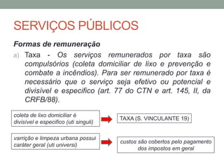 SERVIÇOS PÚBLICOS
Formas de remuneração
a) Taxa - Os serviços remunerados por taxa são
compulsórios (coleta domiciliar de lixo e prevenção e
combate a incêndios). Para ser remunerado por taxa é
necessário que o serviço seja efetivo ou potencial e
divisível e especifico (art. 77 do CTN e art. 145, II, da
CRFB/88).
coleta de lixo domiciliar é
divisível e especifico (uti singuli)
varrição e limpeza urbana possui
caráter geral (uti universi)
TAXA (S. VINCULANTE 19)
custos são cobertos pelo pagamento
dos impostos em geral
 
