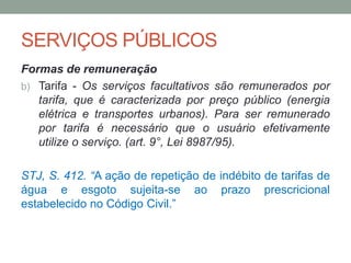 SERVIÇOS PÚBLICOS
Formas de remuneração
b) Tarifa - Os serviços facultativos são remunerados por
tarifa, que é caracterizada por preço público (energia
elétrica e transportes urbanos). Para ser remunerado
por tarifa é necessário que o usuário efetivamente
utilize o serviço. (art. 9°, Lei 8987/95).
STJ, S. 412. “A ação de repetição de indébito de tarifas de
água e esgoto sujeita-se ao prazo prescricional
estabelecido no Código Civil.”
 