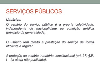 SERVIÇOS PÚBLICOS
Usuários.
O usuário do serviço público é a própria coletividade,
independente de nacionalidade ou condição jurídica
(principio da generalidade).
O usuário tem direito a prestação do serviço de forma
eficiente e regular.
A proteção ao usuário é matéria constitucional (art. 37, §3º,
I – lei ainda não publicada).
 