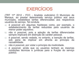 EXERCÍCIOS
(TRT 11ª 2012 - FCC - Analista Judiciário) O Município de
Manaus, ao prestar determinado serviço público aos seus
munícipes, estabelece tarifas diferenciadas aos respectivos
usuários do serviço. Tal conduta
a) é possível em algumas hipóteses como, por exemplo, o
estabelecimento de tarifas reduzidas para usuários de
menor poder aquisitivo.
b) não é possível, pois a adoção de tarifas diferenciadas
sempre implicará em distinção de caráter pessoal.
c) é possível, sendo vedada, no entanto, a isenção de tarifas,
sob pena de implicar em afronta ao princípio da
razoabilidade.
d) não é possível, por violar o princípio da modicidade.
e) é possível, ainda que os usuários tenham as mesmas
condições técnicas e jurídicas para a fruição do serviço
público.
 