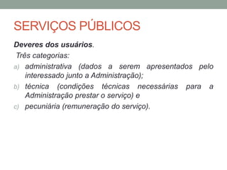 SERVIÇOS PÚBLICOS
Deveres dos usuários.
Três categorias:
a) administrativa (dados a serem apresentados pelo
interessado junto a Administração);
b) técnica (condições técnicas necessárias para a
Administração prestar o serviço) e
c) pecuniária (remuneração do serviço).
 