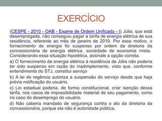 EXERCÍCIO
(CESPE - 2010 - OAB - Exame de Ordem Unificado - I) Júlia, que está
desempregada, não conseguiu pagar a tarifa de energia elétrica de sua
residência, referente ao mês de janeiro de 2010. Por esse motivo, o
fornecimento de energia foi suspenso por ordem da diretoria da
concessionária de energia elétrica, sociedade de economia mista.
Considerando essa situação hipotética, assinale a opção correta.
a) O fornecimento de energia elétrica à residência de Júlia não poderia
ter sido suspenso em razão do inadimplemento, visto que, conforme
entendimento do STJ, constitui serviço
b) A lei de regência autoriza a suspensão do serviço desde que haja
prévia notificação do usuário.
c) Lei estadual poderia, de forma constitucional, criar isenção dessa
tarifa, nos casos de impossibilidade material de seu pagamento, como
no caso do desemprego do usuário.
d) Não caberia mandado de segurança contra o ato da diretoria da
concessionária, porque ela não é autoridade pública.
 