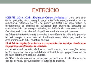 EXERCÍCIO
(CESPE - 2010 - OAB - Exame de Ordem Unificado - I) Júlia, que está
desempregada, não conseguiu pagar a tarifa de energia elétrica de sua
residência, referente ao mês de janeiro de 2010. Por esse motivo, o
fornecimento de energia foi suspenso por ordem da diretoria da
concessionária de energia elétrica, sociedade de economia mista.
Considerando essa situação hipotética, assinale a opção correta.
a) O fornecimento de energia elétrica à residência de Júlia não poderia
ter sido suspenso em razão do inadimplemento, visto que, conforme
entendimento do STJ, constitui serviço
b) A lei de regência autoriza a suspensão do serviço desde que
haja prévia notificação do usuário.
c) Lei estadual poderia, de forma constitucional, criar isenção dessa
tarifa, nos casos de impossibilidade material de seu pagamento, como
no caso do desemprego do usuário.
d) Não caberia mandado de segurança contra o ato da diretoria da
concessionária, porque ela não é autoridade pública.
 