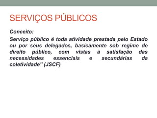 SERVIÇOS PÚBLICOS
Conceito:
Serviço público é toda atividade prestada pelo Estado
ou por seus delegados, basicamente sob regime de
direito público, com vistas à satisfação das
necessidades essenciais e secundárias da
coletividade” (JSCF)
 