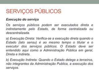 SERVIÇOS PÚBLICOS
Execução do serviço
Os serviços públicos podem ser executados direta e
indiretamente pelo Estado, de forma centralizada ou
descentralizada.
a) Execução Direta: Verifica-se a execução direta quando o
Estado (lato sensu) é ao mesmo tempo o titular e o
executor dos serviços públicos. O Estado deve ser
entendido aqui como a Administração Pública em geral,
Direta e Indireta.
b) Execução Indireta: Quando o Estado delega a terceiros,
não integrantes da Administração Publica, a execução dos
serviços.
 