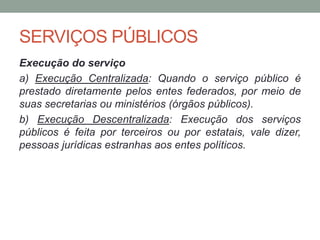 SERVIÇOS PÚBLICOS
Execução do serviço
a) Execução Centralizada: Quando o serviço público é
prestado diretamente pelos entes federados, por meio de
suas secretarias ou ministérios (órgãos públicos).
b) Execução Descentralizada: Execução dos serviços
públicos é feita por terceiros ou por estatais, vale dizer,
pessoas jurídicas estranhas aos entes políticos.
 