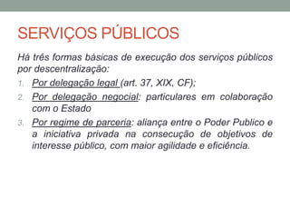SERVIÇOS PÚBLICOS
Há três formas básicas de execução dos serviços públicos
por descentralização:
1. Por delegação legal (art. 37, XIX, CF);
2. Por delegação negocial: particulares em colaboração
com o Estado
3. Por regime de parceria: aliança entre o Poder Publico e
a iniciativa privada na consecução de objetivos de
interesse público, com maior agilidade e eficiência.
 