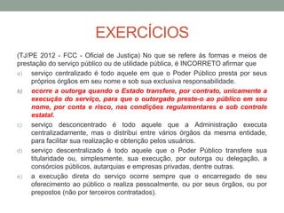 EXERCÍCIOS
(TJ/PE 2012 - FCC - Oficial de Justiça) No que se refere às formas e meios de
prestação do serviço público ou de utilidade pública, é INCORRETO afirmar que
a) serviço centralizado é todo aquele em que o Poder Público presta por seus
próprios órgãos em seu nome e sob sua exclusiva responsabilidade.
b) ocorre a outorga quando o Estado transfere, por contrato, unicamente a
execução do serviço, para que o outorgado preste-o ao público em seu
nome, por conta e risco, nas condições regulamentares e sob controle
estatal.
c) serviço desconcentrado é todo aquele que a Administração executa
centralizadamente, mas o distribui entre vários órgãos da mesma entidade,
para facilitar sua realização e obtenção pelos usuários.
d) serviço descentralizado é todo aquele que o Poder Público transfere sua
titularidade ou, simplesmente, sua execução, por outorga ou delegação, a
consórcios públicos, autarquias e empresas privadas, dentre outras.
e) a execução direta do serviço ocorre sempre que o encarregado de seu
oferecimento ao público o realiza pessoalmente, ou por seus órgãos, ou por
prepostos (não por terceiros contratados).
 