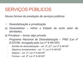 SERVIÇOS PÚBLICOS
Novas formas de prestação de serviços públicos
1) Desestatização e privatização
a) Desestatizar – retirar o Estado de certo setor de
atividades;
b) Privatizar – tornar algo privado.
• Programa Nacional de Desestatização – PND (Lei nº
8.031/90, revogada pela Lei nº 9.491/97);
• Sentido de desestatização – art. 2º, §1º, Lei nº 9.491/97
• Objetivos fundamentais – art. 1º, Lei nº 9.491/97
• Objetos – art. 2º, Lei nº 9.491/97
• Formas – art. 4º, Lei nº 9.491/97
 