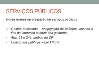 SERVIÇOS PÚBLICOS
Novas formas de prestação de serviços públicos
2) Gestão associada – conjugação de esforços visando a
fins de interesse comum dos gestores.
• Arts. 23 e 241, ambos da CF
• Consórcios públicos – Lei 11107/
 