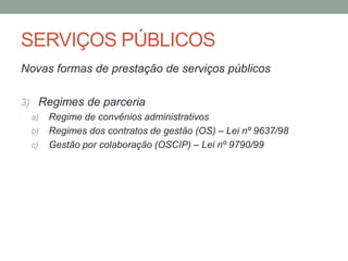SERVIÇOS PÚBLICOS
Novas formas de prestação de serviços públicos
3) Regimes de parceria
a) Regime de convênios administrativos
b) Regimes dos contratos de gestão (OS) – Lei nº 9637/98
c) Gestão por colaboração (OSCIP) – Lei nº 9790/99
 