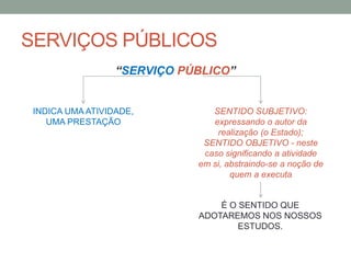 SERVIÇOS PÚBLICOS
“SERVIÇO PÚBLICO”
INDICA UMA ATIVIDADE,
UMA PRESTAÇÃO
SENTIDO SUBJETIVO:
expressando o autor da
realização (o Estado);
SENTIDO OBJETIVO - neste
caso significando a atividade
em si, abstraindo-se a noção de
quem a executa
É O SENTIDO QUE
ADOTAREMOS NOS NOSSOS
ESTUDOS.
 