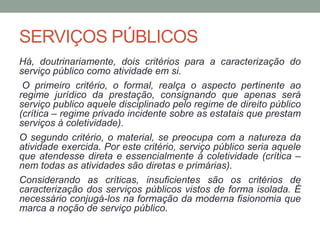 SERVIÇOS PÚBLICOS
Há, doutrinariamente, dois critérios para a caracterização do
serviço público como atividade em si.
O primeiro critério, o formal, realça o aspecto pertinente ao
regime jurídico da prestação, consignando que apenas será
serviço publico aquele disciplinado pelo regime de direito público
(crítica – regime privado incidente sobre as estatais que prestam
serviços à coletividade).
O segundo critério, o material, se preocupa com a natureza da
atividade exercida. Por este critério, serviço público seria aquele
que atendesse direta e essencialmente à coletividade (crítica –
nem todas as atividades são diretas e primárias).
Considerando as críticas, insuficientes são os critérios de
caracterização dos serviços públicos vistos de forma isolada. É
necessário conjugá-los na formação da moderna fisionomia que
marca a noção de serviço público.
 