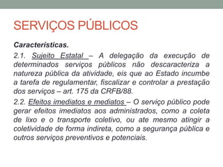 SERVIÇOS PÚBLICOS
Características.
2.1. Sujeito Estatal – A delegação da execução de
determinados serviços públicos não descaracteriza a
natureza pública da atividade, eis que ao Estado incumbe
a tarefa de regulamentar, fiscalizar e controlar a prestação
dos serviços – art. 175 da CRFB/88.
2.2. Efeitos imediatos e mediatos – O serviço público pode
gerar efeitos imediatos aos administrados, como a coleta
de lixo e o transporte coletivo, ou ate mesmo atingir a
coletividade de forma indireta, como a segurança pública e
outros serviços preventivos e potenciais.
 