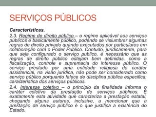 SERVIÇOS PÚBLICOS
Características.
2.3. Regime de direito público – o regime aplicável aos serviços
públicos é basicamente público, podendo se vislumbrar algumas
regras de direito privado quando executados por particulares em
colaboração com o Poder Publico. Contudo, juridicamente, para
que seja configurado o serviço publico, é necessário que as
regras de direito público estejam bem definidas, como a
fiscalização, controle e supremacia do interesse público. O
serviço prestado por uma entidade religiosa de caráter
assistencial, na visão jurídica, não pode ser considerado como
serviço público porquanto falece de disciplina pública especifica,
característica dos serviços públicos.
2.4. Interesse coletivo – o princípio da finalidade informa o
caráter coletivo da prestação de serviços públicos. É
exatamente esta atividade que caracteriza a prestação estatal,
chegando alguns autores, inclusive, a mencionar que a
prestação de serviço público é o que justifica a existência do
Estado.
 