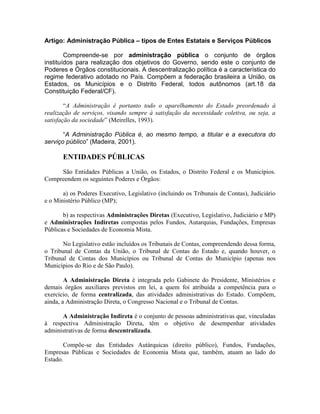 Artigo: Administração Pública – tipos de Entes Estatais e Serviços Públicos
Compreende-se por administração pública o conjunto de órgãos
instituídos para realização dos objetivos do Governo, sendo este o conjunto de
Poderes e Órgãos constitucionais. A descentralização política é a característica do
regime federativo adotado no País. Compõem a federação brasileira a União, os
Estados, os Municípios e o Distrito Federal, todos autônomos (art.18 da
Constituição Federal/CF).
“A Administração é portanto todo o aparelhamento do Estado preordenado à
realização de serviços, visando sempre à satisfação da necessidade coletiva, ou seja, a
satisfação da sociedade” (Meirelles, 1993).
“A Administração Pública é, ao mesmo tempo, a titular e a executora do
serviço público” (Madeira, 2001).
ENTIDADES PÚBLICAS
São Entidades Públicas a União, os Estados, o Distrito Federal e os Municípios.
Compreendem os seguintes Poderes e Órgãos:
a) os Poderes Executivo, Legislativo (incluindo os Tribunais de Contas), Judiciário
e o Ministério Público (MP);
b) as respectivas Administrações Diretas (Executivo, Legislativo, Judiciário e MP)
e Administrações Indiretas compostas pelos Fundos, Autarquias, Fundações, Empresas
Públicas e Sociedades de Economia Mista.
No Legislativo estão incluídos os Tribunais de Contas, compreendendo dessa forma,
o Tribunal de Contas da União, o Tribunal de Contas do Estado e, quando houver, o
Tribunal de Contas dos Municípios ou Tribunal de Contas do Município (apenas nos
Municípios do Rio e de São Paulo).
A Administração Direta é integrada pelo Gabinete do Presidente, Ministérios e
demais órgãos auxiliares previstos em lei, a quem foi atribuída a competência para o
exercício, de forma centralizada, das atividades administrativas do Estado. Compõem,
ainda, a Administração Direta, o Congresso Nacional e o Tribunal de Contas.
A Administração Indireta é o conjunto de pessoas administrativas que, vinculadas
à respectiva Administração Direta, têm o objetivo de desempenhar atividades
administrativas de forma descentralizada.
Compõe-se das Entidades Autárquicas (direito público), Fundos, Fundações,
Empresas Públicas e Sociedades de Economia Mista que, também, atuam ao lado do
Estado.
 