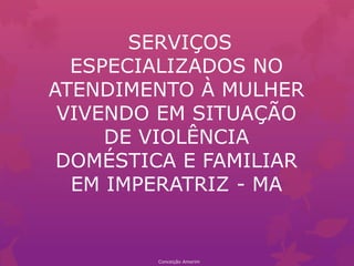 SERVIÇOS
ESPECIALIZADOS NO
ATENDIMENTO À MULHER
VIVENDO EM SITUAÇÃO
DE VIOLÊNCIA
DOMÉSTICA E FAMILIAR
EM IMPERATRIZ - MA
Conceição Amorim
 