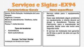 Nome: Extra Solução Instalação de Lava
Roupas
Vigência: 3 meses
Meios de atendimento: Telefone, visita
técnica
Possui 1 visita técnica

•
•

Tipos de lavadoras
Automáticas
Semi-automáticas

Escopo TecTotal Similar
Instalação de lavadora de roupas

•
•

•

Serviço válido para 1 equipamento
somente.
Caso seja detectado algum problema
no equipamento, o cliente deverá se
dirigir a Assistência Técnica do
Fabricante, para a manutenção da
garantia. Neste caso não inclui uma
segunda visita
O serviço de instalação tem garantia
de 90 dias a partir da data em que foi
realizada.

 