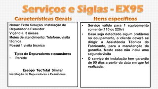 Nome: Extra Solução Instalação de
Depurador e Exaustor
Vigência: 3 meses
Meios de atendimento: Telefone, visita
técnica
Possui 1 visita técnica

•

Tipos de Depuradores e exaustores
Parede

Escopo TecTotal Similar
Instalação de Depuradores e Exaustores

•
•

•

Serviço válido para 1 equipamento
somente (110 ou 220v)
Caso seja detectado algum problema
no equipamento, o cliente deverá se
dirigir a Assistência Técnica do
Fabricante, para a manutenção da
garantia. Neste caso não inclui uma
segunda visita
O serviço de instalação tem garantia
de 90 dias a partir da data em que foi
realizada.

 
