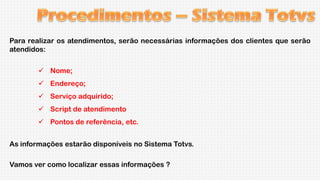 Para realizar os atendimentos, serão necessárias informações dos clientes que serão
atendidos:
 Nome;
 Endereço;
 Serviço adquirido;
 Script de atendimento
 Pontos de referência, etc.

As informações estarão disponíveis no Sistema Totvs.
Vamos ver como localizar essas informações ?

 