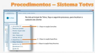 Na tela principal do Totvs, faça o seguinte processo, para localizar o
cadastro do cliente
1 – Clique na opção Consultas

2 – Clique na opção Específicos
3 – Clique na opção Pesq.Parceiros

 