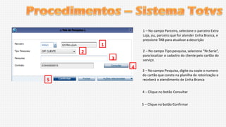 1 – No campo Parceiro, selecione o parceiro Extra
Loja, ou, parceiro que for atender Linha Branca, e
pressione TAB para atualizar a descrição

1
2 – No campo Tipo pesquisa, selecione “Nr.Serie”,
para localizar o cadastro do cliente pelo cartão do
serviço.

2

3
4
5

3 – No campo Pesquisa, digite ou copie o numero
do cartão que consta na planilha de roteirização e
receberá o atendimento de Linha Branca
4 – Clique no botão Consultar
5 – Clique no botão Confirmar

 