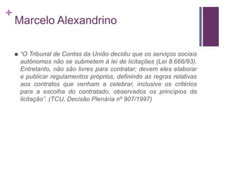 +
Marcelo Alexandrino
 “O Tribunal de Contas da União decidiu que os serviços sociais
autônomos não se submetem à lei de licitações (Lei 8.666/93).
Entretanto, não são livres para contratar; devem eles elaborar
e publicar regulamentos próprios, definindo as regras relativas
aos contratos que venham a celebrar, inclusive os critérios
para a escolha do contratado, observados os princípios da
licitação”. (TCU, Decisão Plenária nº 907/1997)
 