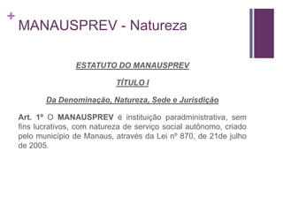 +
MANAUSPREV - Natureza
ESTATUTO DO MANAUSPREV
TÍTULO I
Da Denominação, Natureza, Sede e Jurisdição
Art. 1º O MANAUSPREV é instituição paradministrativa, sem
fins lucrativos, com natureza de serviço social autônomo, criado
pelo município de Manaus, através da Lei nº 870, de 21de julho
de 2005.
 