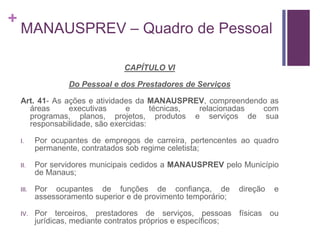 +
MANAUSPREV – Quadro de Pessoal
CAPÍTULO VI
Do Pessoal e dos Prestadores de Serviços
Art. 41- As ações e atividades da MANAUSPREV, compreendendo as
áreas executivas e técnicas, relacionadas com
programas, planos, projetos, produtos e serviços de sua
responsabilidade, são exercidas:
I. Por ocupantes de empregos de carreira, pertencentes ao quadro
permanente, contratados sob regime celetista;
II. Por servidores municipais cedidos a MANAUSPREV pelo Município
de Manaus;
III. Por ocupantes de funções de confiança, de direção e
assessoramento superior e de provimento temporário;
IV. Por terceiros, prestadores de serviços, pessoas físicas ou
jurídicas, mediante contratos próprios e específicos;
 