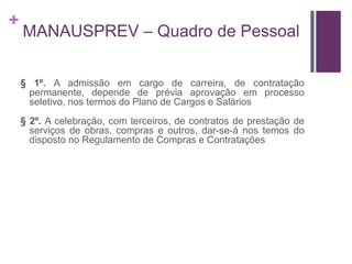 +
MANAUSPREV – Quadro de Pessoal
§ 1º. A admissão em cargo de carreira, de contratação
permanente, depende de prévia aprovação em processo
seletivo, nos termos do Plano de Cargos e Salários
§ 2º. A celebração, com terceiros, de contratos de prestação de
serviços de obras, compras e outros, dar-se-á nos temos do
disposto no Regulamento de Compras e Contratações
 