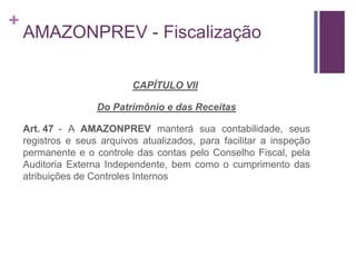 +
AMAZONPREV - Fiscalização
CAPÍTULO VII
Do Patrimônio e das Receitas
Art. 47 - A AMAZONPREV manterá sua contabilidade, seus
registros e seus arquivos atualizados, para facilitar a inspeção
permanente e o controle das contas pelo Conselho Fiscal, pela
Auditoria Externa Independente, bem como o cumprimento das
atribuições de Controles Internos
 