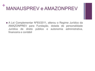 +
MANAUSPREV e AMAZONPREV
 A Lei Complementar Nº93/2011, alterou o Regime Jurídico da
AMAZONPREV para Fundação, dotada de personalidade
Jurídica de direto público e autonomia administrativa,
financeira e contábil
 
