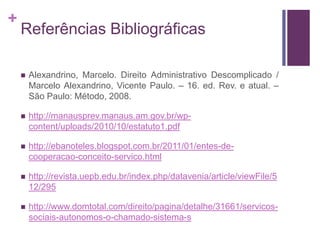 +
Referências Bibliográficas
 Alexandrino, Marcelo. Direito Administrativo Descomplicado /
Marcelo Alexandrino, Vicente Paulo. – 16. ed. Rev. e atual. –
São Paulo: Método, 2008.
 http://manausprev.manaus.am.gov.br/wp-
content/uploads/2010/10/estatuto1.pdf
 http://ebanoteles.blogspot.com.br/2011/01/entes-de-
cooperacao-conceito-servico.html
 http://revista.uepb.edu.br/index.php/datavenia/article/viewFile/5
12/295
 http://www.domtotal.com/direito/pagina/detalhe/31661/servicos-
sociais-autonomos-o-chamado-sistema-s
 