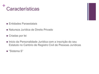 +
Características
 Entidades Paraestatais
 Natureza Jurídica de Direito Privado
 Criadas por lei
 Inicio da Personalidade Jurídica com a inscrição do seu
Estatuto no Cartório de Registro Civil de Pessoas Jurídicas
 “Sistema S”
 