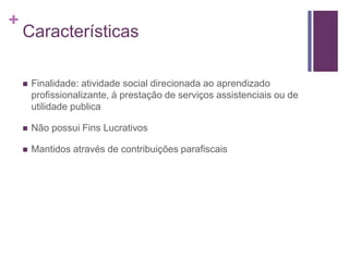 +
Características
 Finalidade: atividade social direcionada ao aprendizado
profissionalizante, á prestação de serviços assistenciais ou de
utilidade publica
 Não possui Fins Lucrativos
 Mantidos através de contribuições parafiscais
 