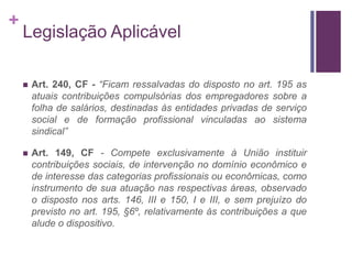 +
Legislação Aplicável
 Art. 240, CF - “Ficam ressalvadas do disposto no art. 195 as
atuais contribuições compulsórias dos empregadores sobre a
folha de salários, destinadas às entidades privadas de serviço
social e de formação profissional vinculadas ao sistema
sindical”
 Art. 149, CF - Compete exclusivamente à União instituir
contribuições sociais, de intervenção no domínio econômico e
de interesse das categorias profissionais ou econômicas, como
instrumento de sua atuação nas respectivas áreas, observado
o disposto nos arts. 146, III e 150, I e III, e sem prejuízo do
previsto no art. 195, §6º, relativamente às contribuições a que
alude o dispositivo.
 
