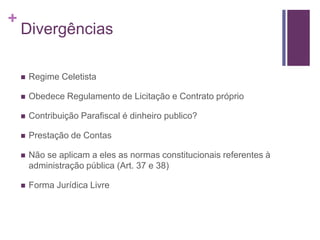 +
Divergências
 Regime Celetista
 Obedece Regulamento de Licitação e Contrato próprio
 Contribuição Parafiscal é dinheiro publico?
 Prestação de Contas
 Não se aplicam a eles as normas constitucionais referentes à
administração pública (Art. 37 e 38)
 Forma Jurídica Livre
 