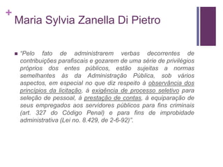 +
Maria Sylvia Zanella Di Pietro
 “Pelo fato de administrarem verbas decorrentes de
contribuições parafiscais e gozarem de uma série de privilégios
próprios dos entes públicos, estão sujeitas a normas
semelhantes às da Administração Pública, sob vários
aspectos, em especial no que diz respeito à observância dos
princípios da licitação, à exigência de processo seletivo para
seleção de pessoal, à prestação de contas, à equiparação de
seus empregados aos servidores públicos para fins criminais
(art. 327 do Código Penal) e para fins de improbidade
administrativa (Lei no. 8.429, de 2-6-92)”.
 