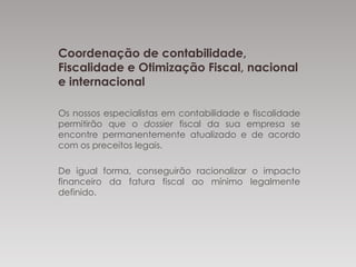Coordenação de
contabilidade, Fiscalidade e Otimização
Fiscal, nacional e internacional
Os nossos especialistas em contabilidade e fiscalidade
permitirão que o dossier fiscal da sua empresa se
encontre permanentemente atualizado e de acordo
com os preceitos legais.
De igual forma, conseguirão racionalizar o impacto
financeiro da fatura fiscal ao mínimo legalmente
definido.
 