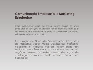 Comunicação Empresarial e Marketing
Estratégico
Para posicionar uma empresa, assim como os seus
produtos e serviços, é preciso ter os conhecimentos e
as ferramentas necessárias para a promover de forma
eficiente, efetiva e correta.
Estruturação de Planos de Comunicações Integradas
de Marketing; Social Media Optimization; Marketing
Relacional e Relações Públicas, fazem parte dos
serviços que oferecemos para desenvolver o seu
negócio através do estreitamento de laços de
confiança com os seus clientes e promovendo a sua
fidelização.
 