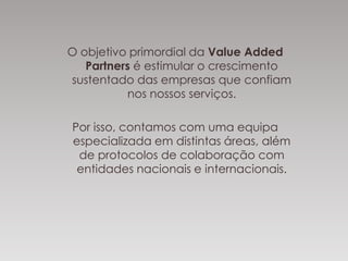 O objetivo primordial da Value Added
Partners é estimular o crescimento
sustentado das empresas que confiam
nos nossos serviços.
Por isso, contamos com uma equipa
especializada em distintas áreas, além
de protocolos de colaboração com
entidades nacionais e internacionais.
 