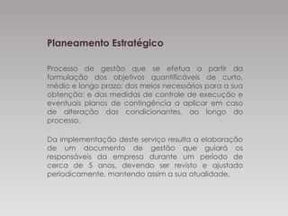 Planeamento Estratégico
Processo de gestão que se efetua a partir da
formulação dos objetivos quantificáveis de
curto, médio e longo prazo; dos meios necessários para
a sua obtenção; e das medidas de controle de
execução e eventuais planos de contingência a
aplicar em caso de alteração das condicionantes, ao
longo do processo.
Da implementação deste serviço resulta a elaboração
de um documento de gestão que guiará os
responsáveis da empresa durante um período de
cerca de 5 anos, devendo ser revisto e ajustado
periodicamente, mantendo assim a sua atualidade.
 